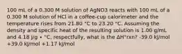 100 mL of a 0.300 M solution of AgNO3 reacts with 100 mL of a 0.300 M solution of HCl in a coffee-cup calorimeter and the temperature rises from 21.80 °C to 23.20 °C. Assuming the density and specific heat of the resulting solution is 1.00 g/mL and 4.18 J/g ∙ °C, respectfully, what is the ΔH°rxn? -39.0 kJ/mol +39.0 kJ/mol +1.17 kJ/mol