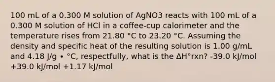 100 mL of a 0.300 M solution of AgNO3 reacts with 100 mL of a 0.300 M solution of HCl in a coffee-cup calorimeter and the temperature rises from 21.80 °C to 23.20 °C. Assuming the density and specific heat of the resulting solution is 1.00 g/mL and 4.18 J/g ∙ °C, respectfully, what is the ΔH°rxn? -39.0 kJ/mol +39.0 kJ/mol +1.17 kJ/mol