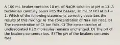 A 100 mL beaker contains 10 mL of NaOH solution at pH = 13. A technician carefully pours into the beaker, 10 mL of HCl at pH = 1. Which of the following statements correctly describes the results of this mixing? A) The concentration of Na+ ion rises. B) The concentration of Cl- ion falls. C) The concentration of undissociated H2O molecules remains unchanged. D) The pH of the beakers contents rises. E) The pH of the beakers contents falls.