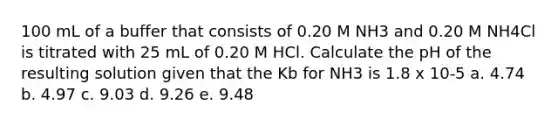 100 mL of a buffer that consists of 0.20 M NH3 and 0.20 M NH4Cl is titrated with 25 mL of 0.20 M HCl. Calculate the pH of the resulting solution given that the Kb for NH3 is 1.8 x 10-5 a. 4.74 b. 4.97 c. 9.03 d. 9.26 e. 9.48