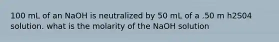 100 mL of an NaOH is neutralized by 50 mL of a .50 m h2S04 solution. what is the molarity of the NaOH solution