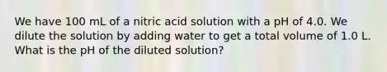 We have 100 mL of a nitric acid solution with a pH of 4.0. We dilute the solution by adding water to get a total volume of 1.0 L. What is the pH of the diluted solution?