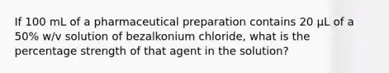 If 100 mL of a pharmaceutical preparation contains 20 μL of a 50% w/v solution of bezalkonium chloride, what is the percentage strength of that agent in the solution?