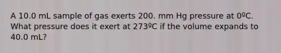 A 10.0 mL sample of gas exerts 200. mm Hg pressure at 0ºC. What pressure does it exert at 273ºC if the volume expands to 40.0 mL?