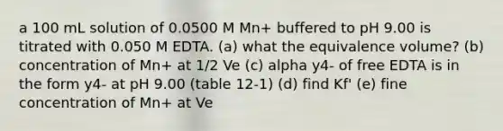 a 100 mL solution of 0.0500 M Mn+ buffered to pH 9.00 is titrated with 0.050 M EDTA. (a) what the equivalence volume? (b) concentration of Mn+ at 1/2 Ve (c) alpha y4- of free EDTA is in the form y4- at pH 9.00 (table 12-1) (d) find Kf' (e) fine concentration of Mn+ at Ve