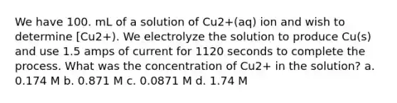 We have 100. mL of a solution of Cu2+(aq) ion and wish to determine [Cu2+). We electrolyze the solution to produce Cu(s) and use 1.5 amps of current for 1120 seconds to complete the process. What was the concentration of Cu2+ in the solution? a. 0.174 M b. 0.871 M c. 0.0871 M d. 1.74 M