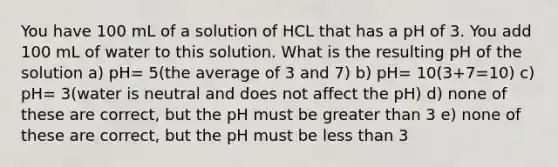 You have 100 mL of a solution of HCL that has a pH of 3. You add 100 mL of water to this solution. What is the resulting pH of the solution a) pH= 5(the average of 3 and 7) b) pH= 10(3+7=10) c) pH= 3(water is neutral and does not affect the pH) d) none of these are correct, but the pH must be greater than 3 e) none of these are correct, but the pH must be less than 3