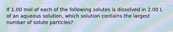 If 1.00 mol of each of the following solutes is dissolved in 2.00 L of an aqueous solution, which solution contains the largest number of solute particles?