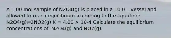 A 1.00 mol sample of N2O4(g) is placed in a 10.0 L vessel and allowed to reach equilibrium according to the equation: N2O4(g)⇌2NO2(g) K = 4.00 × 10-4 Calculate the equilibrium concentrations of: N2O4(g) and NO2(g).