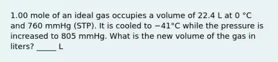 1.00 mole of an ideal gas occupies a volume of 22.4 L at 0 °C and 760 mmHg (STP). It is cooled to −41°C while the pressure is increased to 805 mmHg. What is the new volume of the gas in liters? _____ L