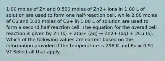 1.00 moles of Zn and 0.500 moles of Zn2+ ions in 1.00 L of solution are used to form one half-reaction cell, while 2.00 moles of Cu and 3.00 moles of Cu+ in 1.00 L of solution are used to form a second half-reaction cell. The equation for the overall cell reaction is given by Zn (s) + 2Cu+ (aq) → Zn2+ (aq) + 2Cu (s). Which of the following values are correct based on the information provided if the temperature is 298 K and Eo = 0.91 V? Select all that apply.