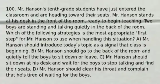 100. Mr. Hanson's tenth-grade students have just entered the classroom and are heading toward their seats. Mr. Hanson stands at his desk in the front of the room, ready to begin teaching. Two boys are standing and talking quietly in the back of the room. Which of the following strategies is the most appropriate "first step" for Mr. Hanson to use when handling this situation? A) Mr. Hanson should introduce today's topic as a signal that class is beginning. B) Mr. Hanson should go to the back of the room and quietly tell the boys to sit down or leave. C) Mr. Hanson should sit down at his desk and wait for the boys to stop talking and find their seats. D) Mr. Hanson should clear his throat and complain that he's tired of waiting for the boys.