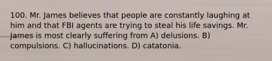 100. Mr. James believes that people are constantly laughing at him and that FBI agents are trying to steal his life savings. Mr. James is most clearly suffering from A) delusions. B) compulsions. C) hallucinations. D) catatonia.