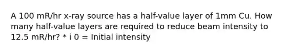 A 100 mR/hr x-ray source has a half-value layer of 1mm Cu. How many half-value layers are required to reduce beam intensity to 12.5 mR/hr? * i 0 = Initial intensity