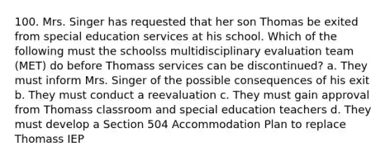 100. Mrs. Singer has requested that her son Thomas be exited from special education services at his school. Which of the following must the schoolss multidisciplinary evaluation team (MET) do before Thomass services can be discontinued? a. They must inform Mrs. Singer of the possible consequences of his exit b. They must conduct a reevaluation c. They must gain approval from Thomass classroom and special education teachers d. They must develop a Section 504 Accommodation Plan to replace Thomass IEP