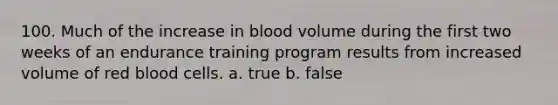 100. Much of the increase in blood volume during the first two weeks of an endurance training program results from increased volume of red blood cells. a. true b. false