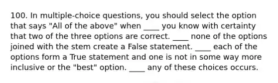 100. In multiple-choice questions, you should select the option that says "All of the above" when ____ you know with certainty that two of the three options are correct. ____ none of the options joined with the stem create a False statement. ____ each of the options form a True statement and one is not in some way more inclusive or the "best" option. ____ any of these choices occurs.