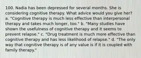 100. Nadia has been depressed for several months. She is considering cognitive therapy. What advice would you give her? a. "Cognitive therapy is much less effective than interpersonal therapy and takes much longer, too." b. "Many studies have shown the usefulness of cognitive therapy and it seems to prevent relapse." c. "Drug treatment is much more effective than cognitive therapy and has less likelihood of relapse." d. "The only way that cognitive therapy is of any value is if it is coupled with family therapy."