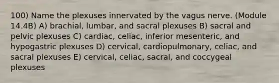 100) Name the plexuses innervated by the vagus nerve. (Module 14.4B) A) brachial, lumbar, and sacral plexuses B) sacral and pelvic plexuses C) cardiac, celiac, inferior mesenteric, and hypogastric plexuses D) cervical, cardiopulmonary, celiac, and sacral plexuses E) cervical, celiac, sacral, and coccygeal plexuses