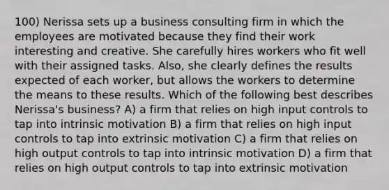 100) Nerissa sets up a business consulting firm in which the employees are motivated because they find their work interesting and creative. She carefully hires workers who fit well with their assigned tasks. Also, she clearly defines the results expected of each worker, but allows the workers to determine the means to these results. Which of the following best describes Nerissa's business? A) a firm that relies on high input controls to tap into intrinsic motivation B) a firm that relies on high input controls to tap into extrinsic motivation C) a firm that relies on high output controls to tap into intrinsic motivation D) a firm that relies on high output controls to tap into extrinsic motivation