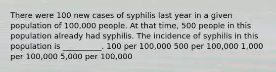 There were 100 new cases of syphilis last year in a given population of 100,000 people. At that time, 500 people in this population already had syphilis. The incidence of syphilis in this population is __________. 100 per 100,000 500 per 100,000 1,000 per 100,000 5,000 per 100,000