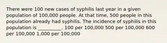 There were 100 new cases of syphilis last year in a given population of 100,000 people. At that time, 500 people in this population already had syphilis. The incidence of syphilis in this population is __________. 100 per 100,000 500 per 100,000 600 per 100,000 1,000 per 100,000