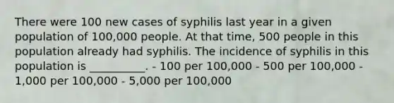 There were 100 new cases of syphilis last year in a given population of 100,000 people. At that time, 500 people in this population already had syphilis. The incidence of syphilis in this population is __________. - 100 per 100,000 - 500 per 100,000 - 1,000 per 100,000 - 5,000 per 100,000