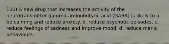 100) A new drug that increases the activity of the neurotransmitter gamma-aminobutyric acid (GABA) is likely to a. be calming and reduce anxiety. b. reduce psychotic episodes. c. reduce feelings of sadness and improve mood. d. reduce manic behaviours.