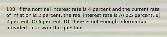 100. If the nominal interest rate is 4 percent and the current rate of inflation is 2 percent, the real interest rate is A) 0.5 percent. B) 2 percent. C) 6 percent. D) There is not enough information provided to answer the question.