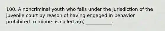 100. A noncriminal youth who falls under the jurisdiction of the juvenile court by reason of having engaged in behavior prohibited to minors is called a(n) ___________.