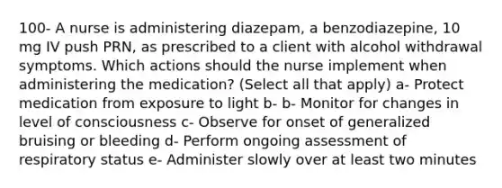 100- A nurse is administering diazepam, a benzodiazepine, 10 mg IV push PRN, as prescribed to a client with alcohol withdrawal symptoms. Which actions should the nurse implement when administering the medication? (Select all that apply) a- Protect medication from exposure to light b- b- Monitor for changes in level of consciousness c- Observe for onset of generalized bruising or bleeding d- Perform ongoing assessment of respiratory status e- Administer slowly over at least two minutes