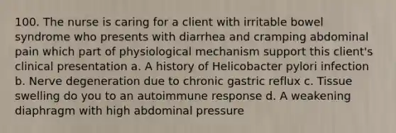 100. The nurse is caring for a client with irritable bowel syndrome who presents with diarrhea and cramping abdominal pain which part of physiological mechanism support this client's clinical presentation a. A history of Helicobacter pylori infection b. Nerve degeneration due to chronic gastric reflux c. Tissue swelling do you to an autoimmune response d. A weakening diaphragm with high abdominal pressure