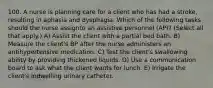 100. A nurse is planning care for a client who has had a stroke, resulting in aphasia and dysphagia. Which of the following tasks should the nurse assignto an assistive personnel (AP)? (Select all that apply.) A) Assist the client with a partial bed bath. B) Measure the client's BP after the nurse administers an antihypertensive medication. C) Test the client's swallowing ability by providing thickened liquids. D) Use a communication board to ask what the client wants for lunch. E) Irrigate the client's indwelling urinary catheter.