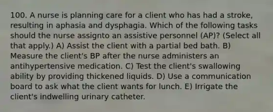 100. A nurse is planning care for a client who has had a stroke, resulting in aphasia and dysphagia. Which of the following tasks should the nurse assignto an assistive personnel (AP)? (Select all that apply.) A) Assist the client with a partial bed bath. B) Measure the client's BP after the nurse administers an antihypertensive medication. C) Test the client's swallowing ability by providing thickened liquids. D) Use a communication board to ask what the client wants for lunch. E) Irrigate the client's indwelling urinary catheter.