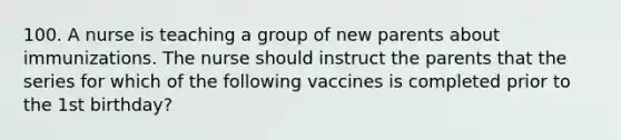 100. A nurse is teaching a group of new parents about immunizations. The nurse should instruct the parents that the series for which of the following vaccines is completed prior to the 1st birthday?