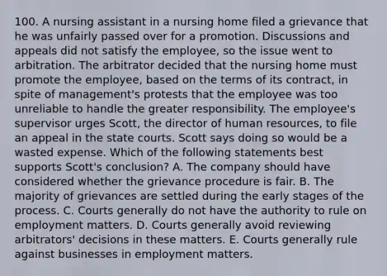 100. A nursing assistant in a nursing home filed a grievance that he was unfairly passed over for a promotion. Discussions and appeals did not satisfy the employee, so the issue went to arbitration. The arbitrator decided that the nursing home must promote the employee, based on the terms of its contract, in spite of management's protests that the employee was too unreliable to handle the greater responsibility. The employee's supervisor urges Scott, the director of human resources, to file an appeal in the state courts. Scott says doing so would be a wasted expense. Which of the following statements best supports Scott's conclusion? A. The company should have considered whether the grievance procedure is fair. B. The majority of grievances are settled during the early stages of the process. C. Courts generally do not have the authority to rule on employment matters. D. Courts generally avoid reviewing arbitrators' decisions in these matters. E. Courts generally rule against businesses in employment matters.