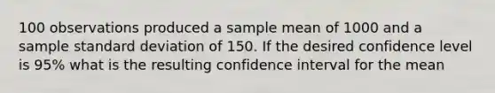 100 observations produced a sample mean of 1000 and a sample standard deviation of 150. If the desired confidence level is 95% what is the resulting confidence interval for the mean