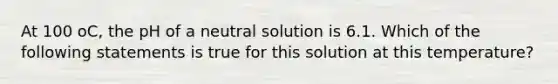 At 100 oC, the pH of a neutral solution is 6.1. Which of the following statements is true for this solution at this temperature?