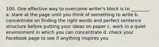 100. One effective way to overcome writer's block is to ________. a. stare at the page until you think of something to write b. concentrate on finding the right words and perfect sentence structure before putting your ideas on paper c. work in a quiet environment in which you can concentrate d. check your Facebook page to see if anything inspires you