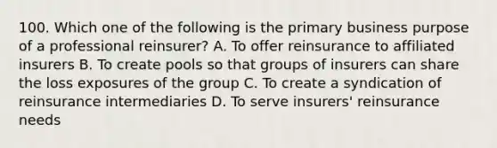 100. Which one of the following is the primary business purpose of a professional reinsurer? A. To offer reinsurance to affiliated insurers B. To create pools so that groups of insurers can share the loss exposures of the group C. To create a syndication of reinsurance intermediaries D. To serve insurers' reinsurance needs