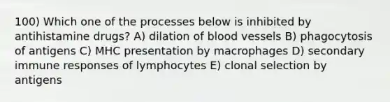 100) Which one of the processes below is inhibited by antihistamine drugs? A) dilation of <a href='https://www.questionai.com/knowledge/kZJ3mNKN7P-blood-vessels' class='anchor-knowledge'>blood vessels</a> B) phagocytosis of antigens C) MHC presentation by macrophages D) secondary immune responses of lymphocytes E) clonal selection by antigens