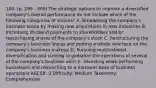 100. (p. 299 - 300) The strategic options to improve a diversified company's overall performance do not include which of the following categories of actions? A. Broadening the company's business scope by making new acquisitions in new industries B. Increasing dividend payments to shareholders and/or repurchasing shares of the company's stock C. Restructuring the company's business lineup and putting a whole new face on the company's business makeup D. Pursuing multinational diversification and striving to globalize the operations of several of the company's business units E. Divesting weak-performing businesses and retrenching to a narrower base of business operations AACSB: 3 Difficulty: Medium Taxonomy: Comprehension