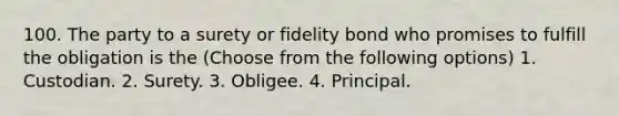 100. The party to a surety or fidelity bond who promises to fulfill the obligation is the (Choose from the following options) 1. Custodian. 2. Surety. 3. Obligee. 4. Principal.