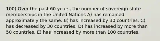 100) Over the past 60 years, the number of sovereign state memberships in the United Nations A) has remained approximately the same. B) has increased by 30 countries. C) has decreased by 30 countries. D) has increased by more than 50 countries. E) has increased by more than 100 countries.