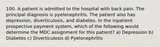 100. A patient is admitted to the hospital with back pain. The principal diagnosis is pyelonephritis. The patient also has depression, diverticulosis, and diabetes. In the inpatient prospective payment system, which of the following would determine the MDC assignment for this patient? a) Depression b) Diabetes c) Diverticulosis d) Pyelonephritis