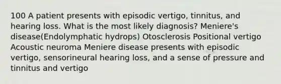 100 A patient presents with episodic vertigo, tinnitus, and hearing loss. What is the most likely diagnosis? Meniere's disease(Endolymphatic hydrops) Otosclerosis Positional vertigo Acoustic neuroma Meniere disease presents with episodic vertigo, sensorineural hearing loss, and a sense of pressure and tinnitus and vertigo