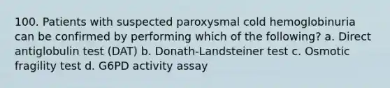 100. Patients with suspected paroxysmal cold hemoglobinuria can be confirmed by performing which of the following? a. Direct antiglobulin test (DAT) b. Donath-Landsteiner test c. Osmotic fragility test d. G6PD activity assay