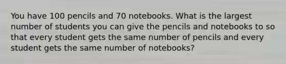 You have 100 pencils and 70 notebooks. What is the largest number of students you can give the pencils and notebooks to so that every student gets the same number of pencils and every student gets the same number of notebooks?