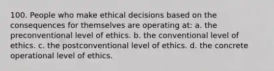 100. People who make ethical decisions based on the consequences for themselves are operating at: a. the preconventional level of ethics. b. the conventional level of ethics. c. the postconventional level of ethics. d. the concrete operational level of ethics.