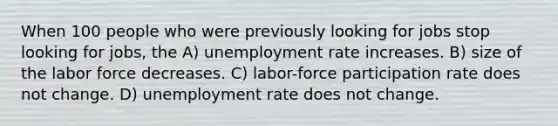 When 100 people who were previously looking for jobs stop looking for jobs, the A) unemployment rate increases. B) size of the labor force decreases. C) labor-force participation rate does not change. D) unemployment rate does not change.